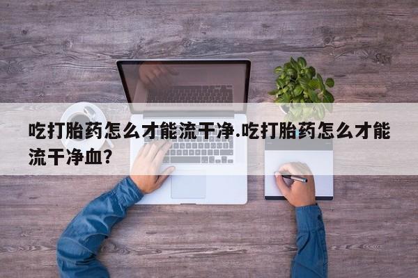 网上打胎药专卖微信吃打胎药怎么才能流干净.吃打胎药怎么才能流干净血？