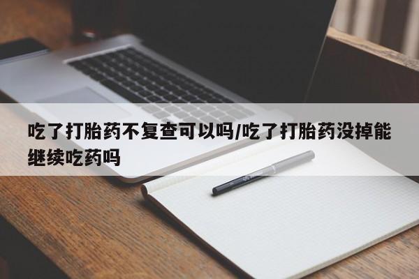 网上打胎药专卖微信吃了打胎药不复查可以吗/吃了打胎药没掉能继续吃药吗