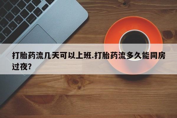 网上打胎药专卖微信打胎药流几天可以上班.打胎药流多久能同房过夜？