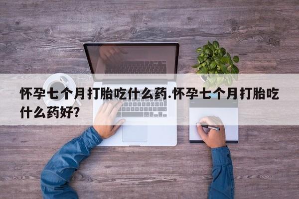 网上打胎药专卖微信怀孕七个月打胎吃什么药.怀孕七个月打胎吃什么药好？