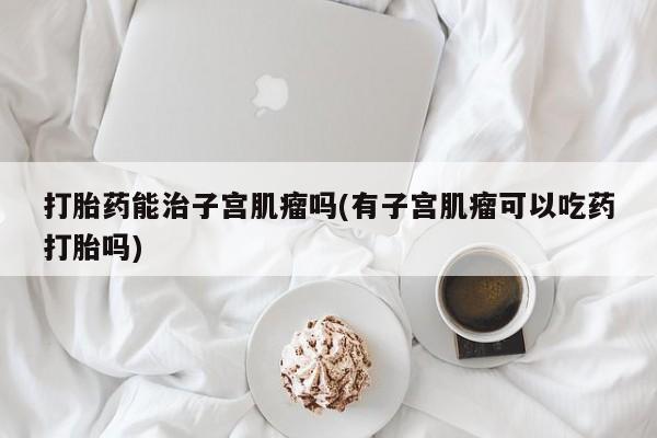 网上打胎药专卖微信打胎药能治子宫肌瘤吗(有子宫肌瘤可以吃药打胎吗)