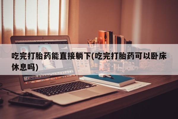 网上打胎药专卖微信吃完打胎药能直接躺下(吃完打胎药可以卧床休息吗)