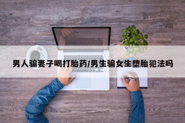 网上打胎药专卖微信男人骗妻子喝打胎药/男生骗女生堕胎犯法吗