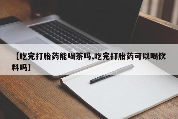 网上打胎药专卖微信【吃完打胎药能喝茶吗,吃完打胎药可以喝饮料吗】