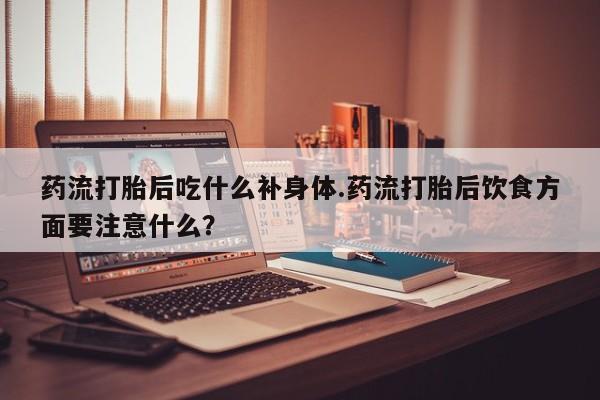 网上打胎药专卖微信药流打胎后吃什么补身体.药流打胎后饮食方面要注意什么？