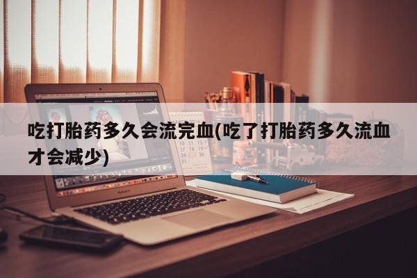 网上打胎药专卖微信吃打胎药多久会流完血(吃了打胎药多久流血才会减少)