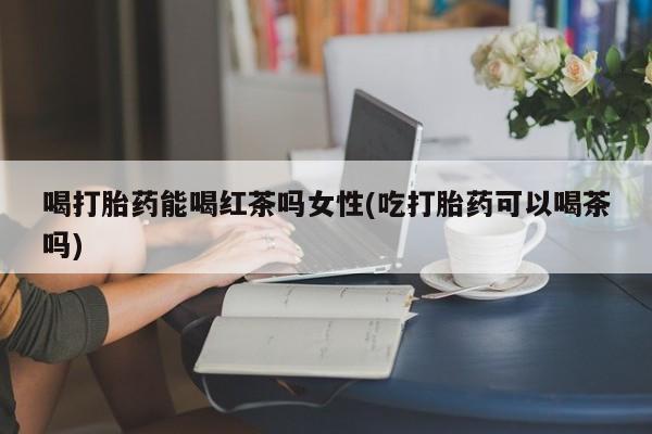 网上打胎药专卖微信喝打胎药能喝红茶吗女性(吃打胎药可以喝茶吗)