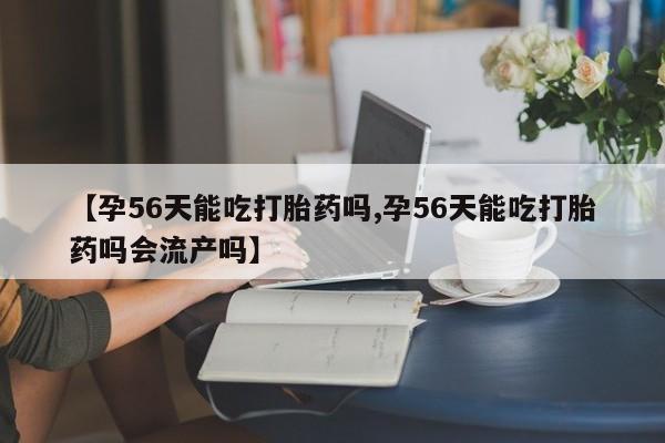 网上打胎药专卖微信【孕56天能吃打胎药吗,孕56天能吃打胎药吗会流产吗】