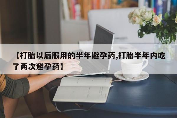 网上打胎药专卖微信【打胎以后服用的半年避孕药,打胎半年内吃了两次避孕药】