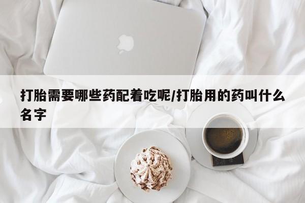 网上打胎药专卖微信打胎需要哪些药配着吃呢/打胎用的药叫什么名字