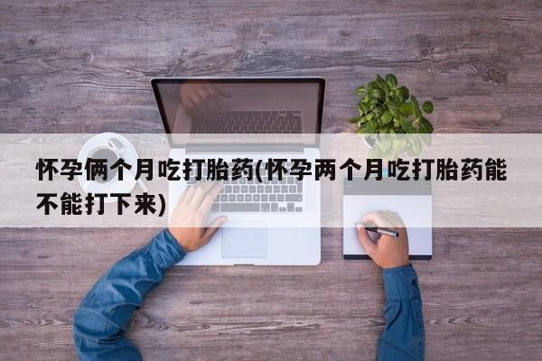 网上打胎药专卖微信怀孕俩个月吃打胎药(怀孕两个月吃打胎药能不能打下来)