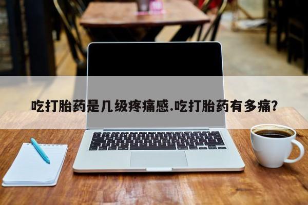 网上打胎药专卖微信吃打胎药是几级疼痛感.吃打胎药有多痛？