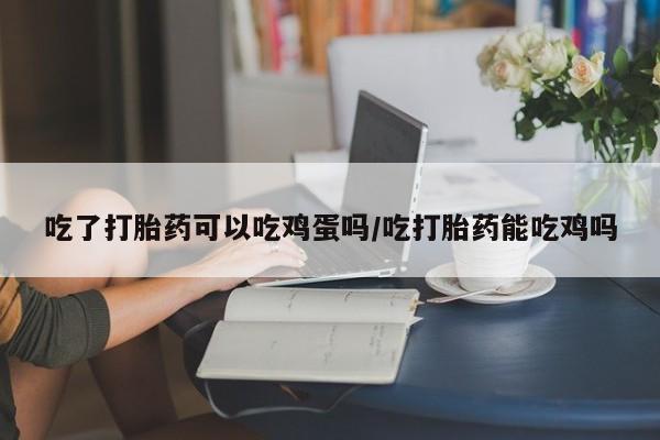 网上打胎药专卖微信吃了打胎药可以吃鸡蛋吗/吃打胎药能吃鸡吗