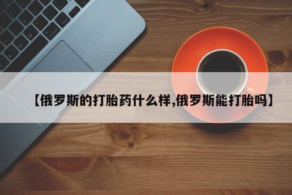 网上打胎药专卖微信【俄罗斯的打胎药什么样,俄罗斯能打胎吗】