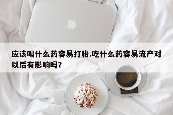 网上打胎药专卖微信应该喝什么药容易打胎.吃什么药容易流产对以后有影响吗？