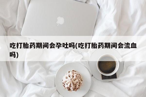 网上打胎药专卖微信吃打胎药期间会孕吐吗(吃打胎药期间会流血吗)