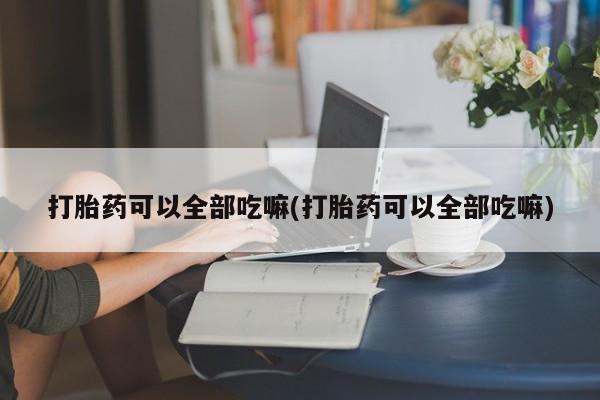 网上打胎药专卖微信打胎药可以全部吃嘛(打胎药可以全部吃嘛)