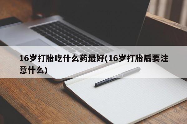 网上打胎药专卖微信16岁打胎吃什么药最好(16岁打胎后要注意什么)