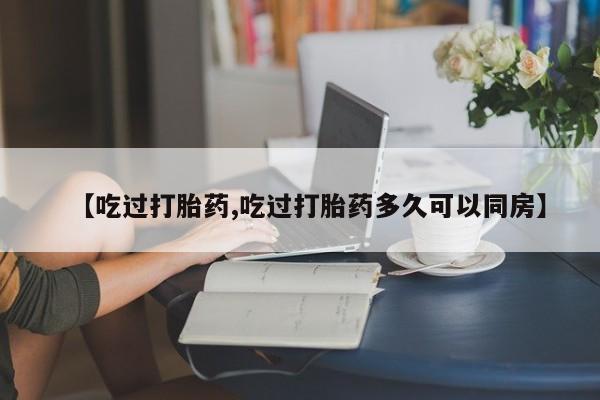 网上打胎药专卖微信【吃过打胎药,吃过打胎药多久可以同房】