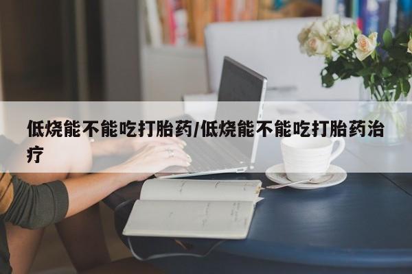 网上打胎药专卖微信低烧能不能吃打胎药/低烧能不能吃打胎药治疗
