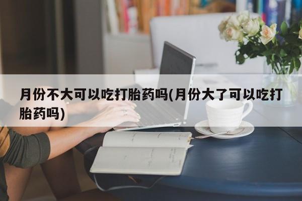 网上打胎药专卖微信月份不大可以吃打胎药吗(月份大了可以吃打胎药吗)