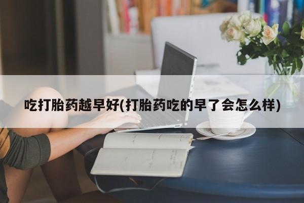 网上打胎药专卖微信吃打胎药越早好(打胎药吃的早了会怎么样)