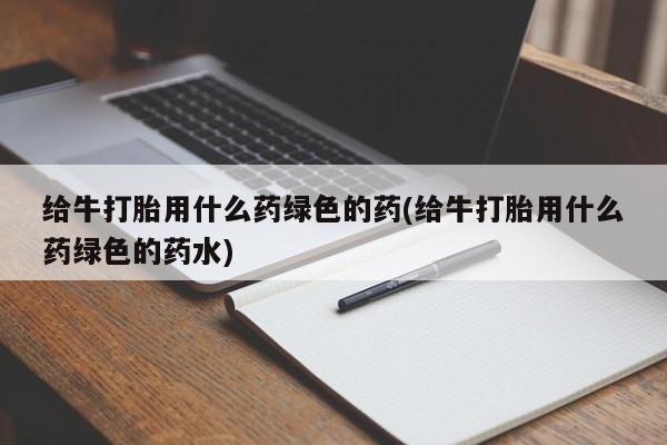 网上打胎药专卖微信给牛打胎用什么药绿色的药(给牛打胎用什么药绿色的药水)
