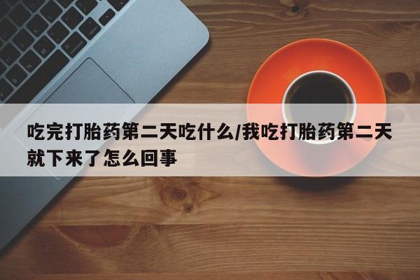 网上打胎药专卖微信吃完打胎药第二天吃什么/我吃打胎药第二天就下来了怎么回事